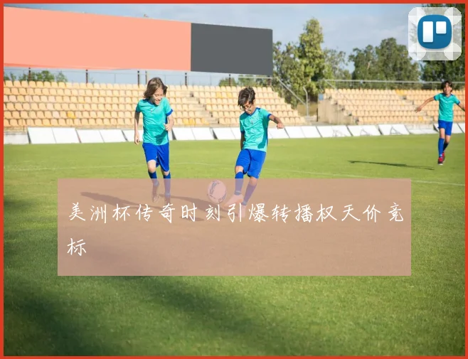 美洲杯传奇时刻引爆转播权天价竞标