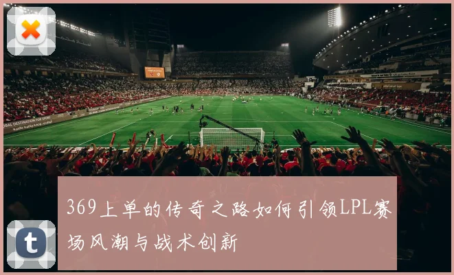 369上单的传奇之路如何引领LPL赛场风潮与战术创新