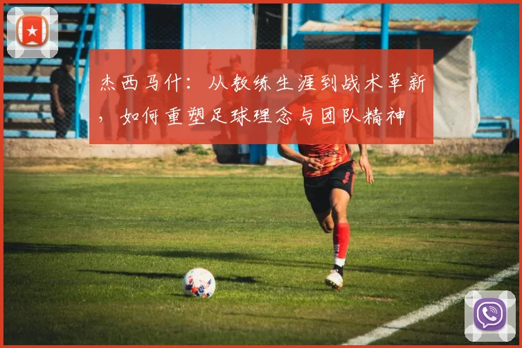 杰西马什：从教练生涯到战术革新，如何重塑足球理念与团队精神