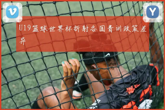 U19篮球世界杯折射各国青训政策差异