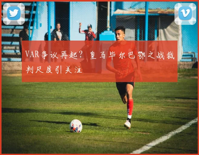 VAR争议再起？皇马毕尔巴鄂之战裁判尺度引关注