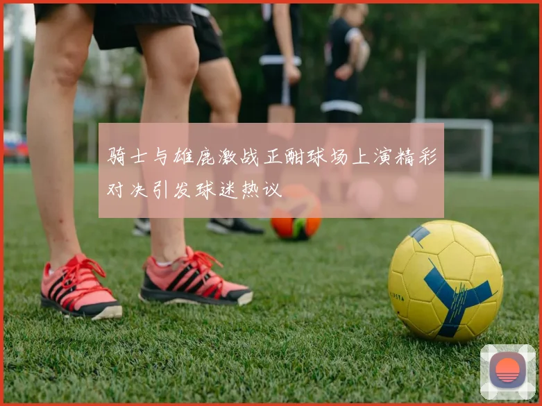 骑士与雄鹿激战正酣球场上演精彩对决引发球迷热议