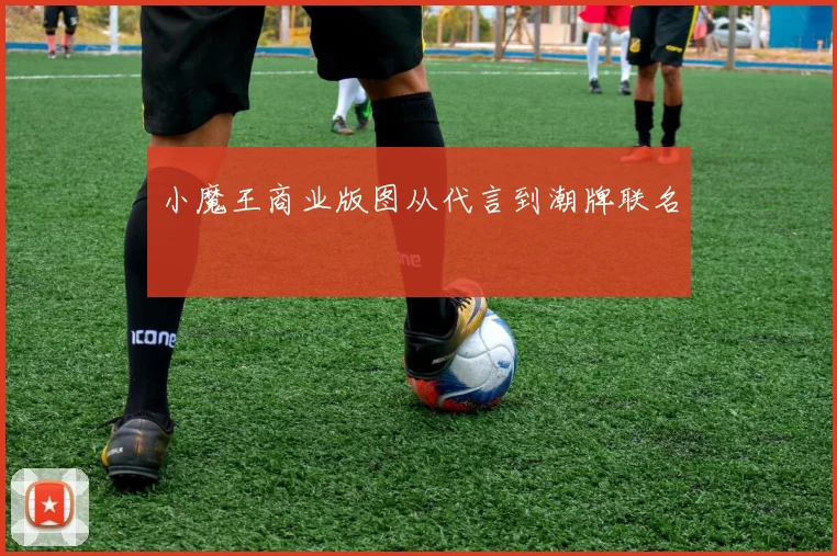 小魔王商业版图从代言到潮牌联名