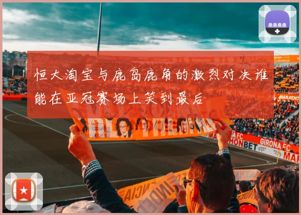 恒大淘宝与鹿岛鹿角的激烈对决谁能在亚冠赛场上笑到最后