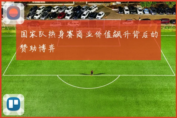 国家队热身赛商业价值飙升背后的赞助博弈