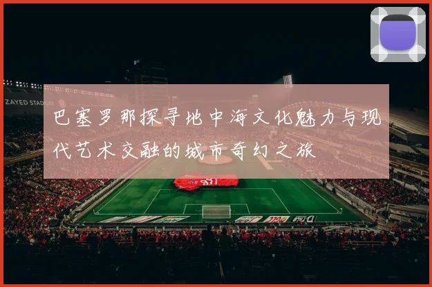巴塞罗那探寻地中海文化魅力与现代艺术交融的城市奇幻之旅